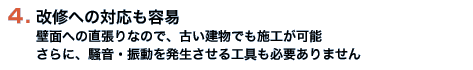 改修への対応も容易　壁面への直張りなので、古い建物でも施工が可能　さらに、騒音・振動を発生させる工具も必要ありません