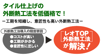 タイル仕上げの 外断熱工法を低価格で！ －工期を短縮し、意匠性も高い外断熱工法－ 「外断熱工法導入の阻害要因」●コストが高い●工期がかかる●意匠性に乏しい → 「レオTOP外断熱工法」が解決！
